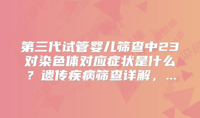 第三代试管婴儿筛查中23对染色体对应症状是什么?遗传疾病筛查详解,...