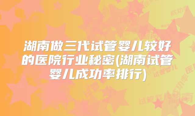 湖南做三代试管婴儿较好的医院行业秘密(湖南试管婴儿成功率排行)