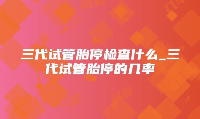 三代试管胎停检查什么_三代试管胎停的几率