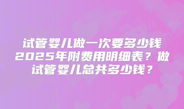 试管婴儿做一次要多少钱2025年附费用明细表？做试管婴儿总共多少钱？
