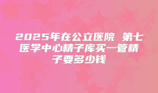 2025年在公立医院 第七医学中心精子库买一管精子要多少钱