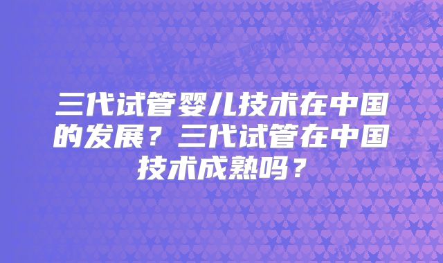 三代试管婴儿技术在中国的发展？三代试管在中国技术成熟吗？