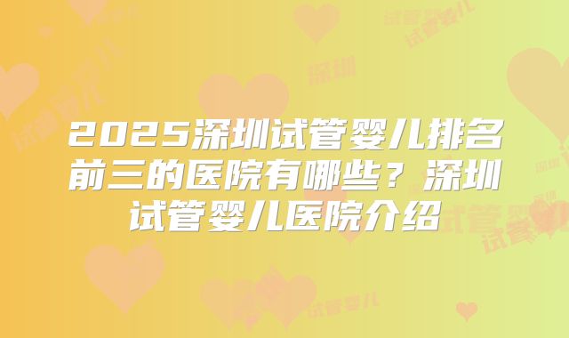 2025深圳试管婴儿排名前三的医院有哪些？深圳试管婴儿医院介绍