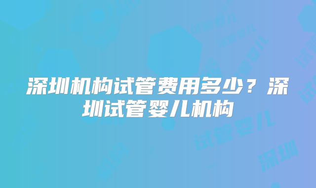深圳机构试管费用多少？深圳试管婴儿机构
