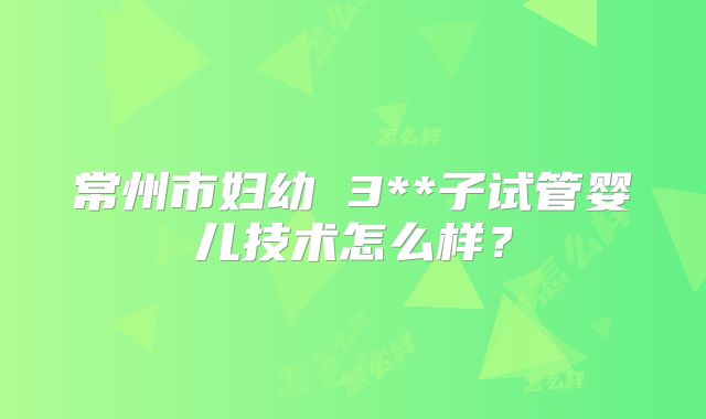 常州市妇幼 3**子试管婴儿技术怎么样?