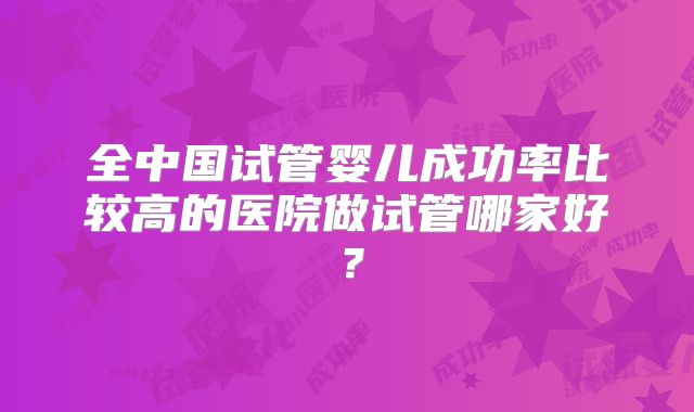全中国试管婴儿成功率比较高的医院做试管哪家好？
