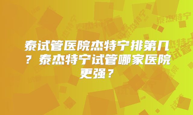 泰试管医院杰特宁排第几？泰杰特宁试管哪家医院更强？
