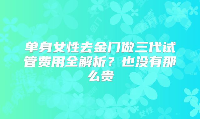 单身女性去金门做三代试管费用全解析?也没有那么贵