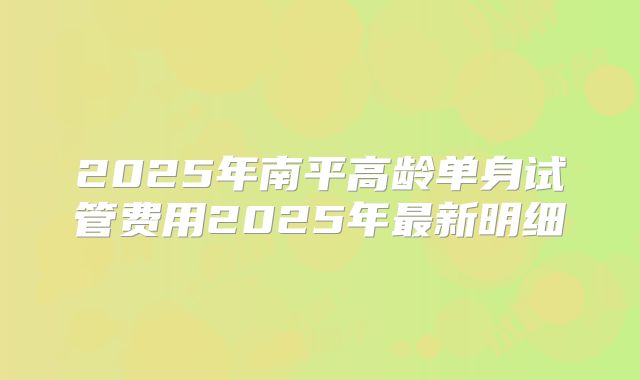 2025年南平高龄单身试管费用2025年最新明细