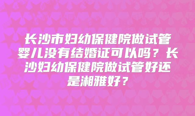 长沙市妇幼保健院做试管婴儿没有结婚证可以吗？长沙妇幼保健院做试管好还是湘雅好？
