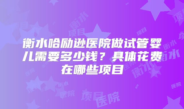 衡水哈励逊医院做试管婴儿需要多少钱？具体花费在哪些项目