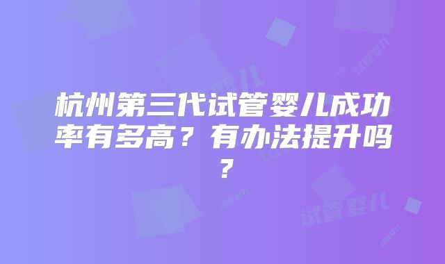杭州第三代试管婴儿成功率有多高?有办法提升吗?