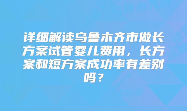 详细解读乌鲁木齐市做长方案试管婴儿费用，长方案和短方案成功率有差别吗？