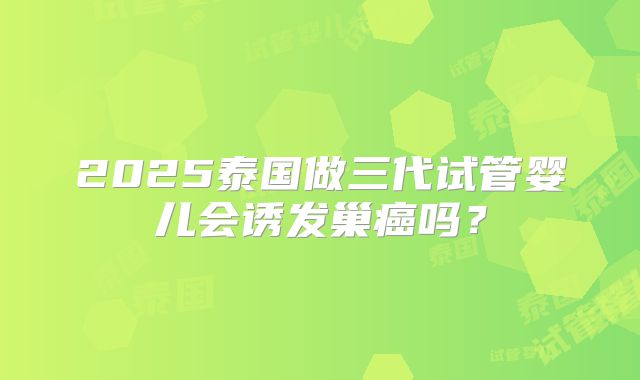 2025泰国做三代试管婴儿会诱发巢癌吗?