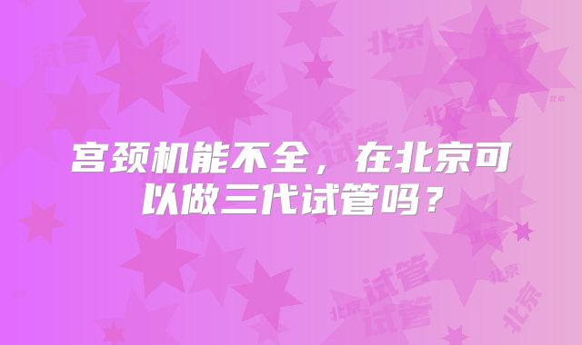 宫颈机能不全,在北京可以做三代试管吗?