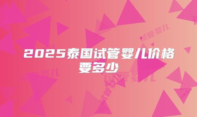 2025泰国试管婴儿价格要多少