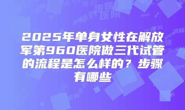 2025年单身女性在解放军第960医院做三代试管的流程是怎么样的？步骤有哪些