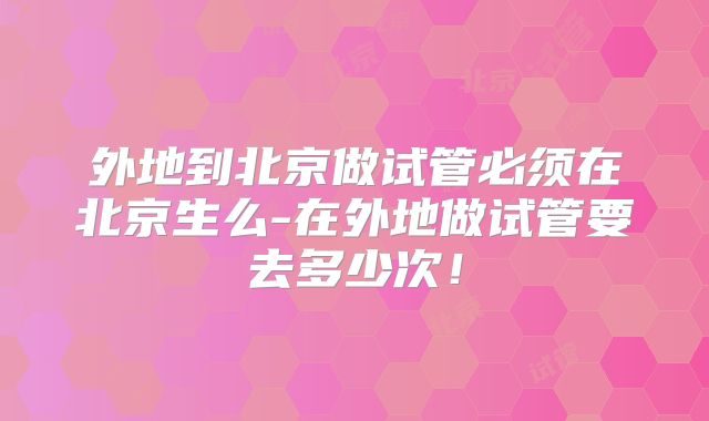 外地到北京做试管必须在北京生么-在外地做试管要去多少次!