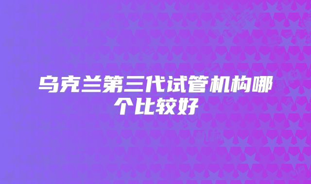 乌克兰第三代试管机构哪个比较好
