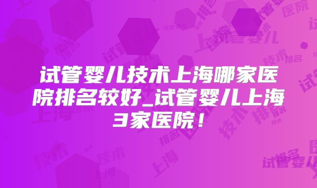 试管婴儿技术上海哪家医院排名较好_试管婴儿上海3家医院!