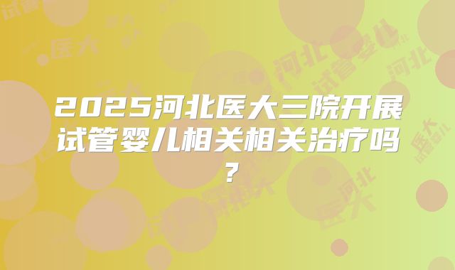 2025河北医大三院开展试管婴儿相关相关治疗吗？