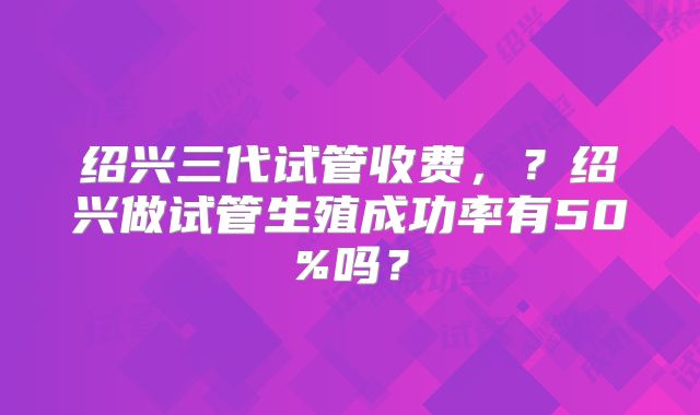 绍兴三代试管收费，？绍兴做试管生殖成功率有50%吗？