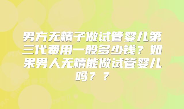 男方无精子做试管婴儿第三代费用一般多少钱?如果男人无精能做试管婴儿吗??