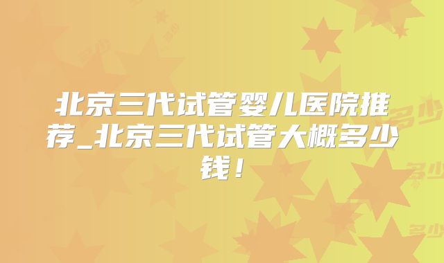 北京三代试管婴儿医院推荐_北京三代试管大概多少钱！