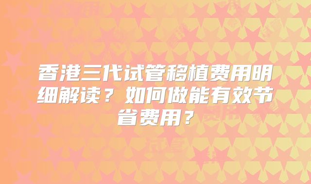 香港三代试管移植费用明细解读?如何做能有效节省费用?