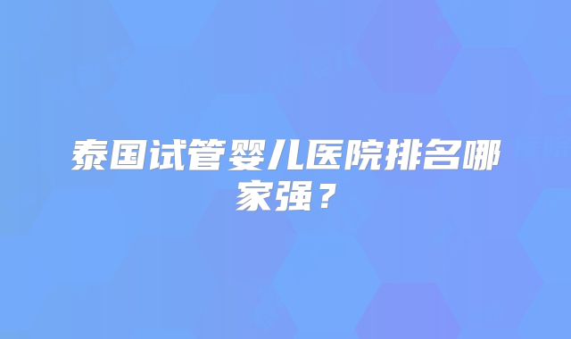 泰国试管婴儿医院排名哪家强？