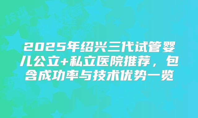2025年绍兴三代试管婴儿公立+私立医院推荐，包含成功率与技术优势一览