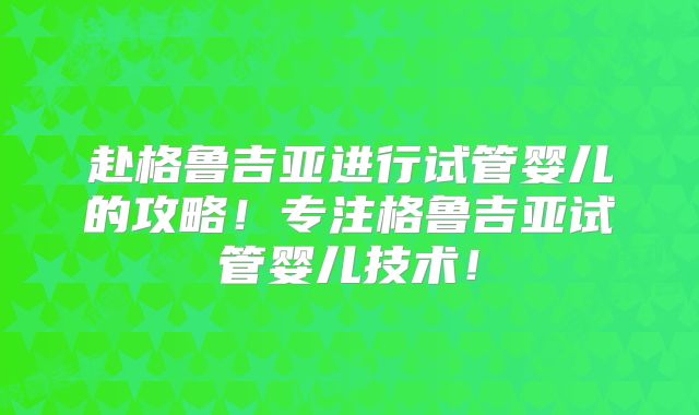 赴格鲁吉亚进行试管婴儿的攻略!专注格鲁吉亚试管婴儿技术!
