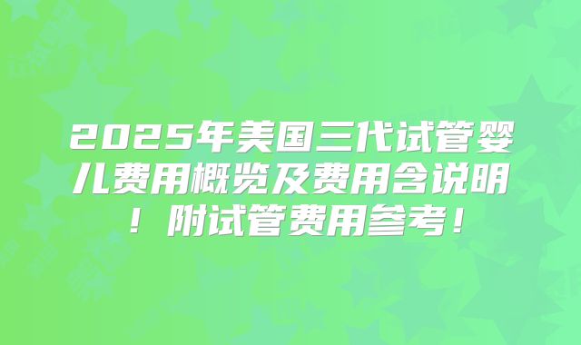 2025年美国三代试管婴儿费用概览及费用含说明！附试管费用参考！