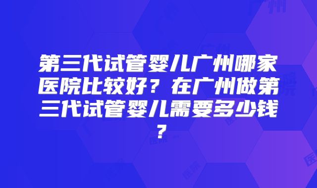 第三代试管婴儿广州哪家医院比较好？在广州做第三代试管婴儿需要多少钱？