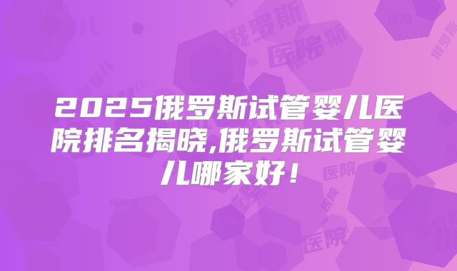 2025俄罗斯试管婴儿医院排名揭晓,俄罗斯试管婴儿哪家好！