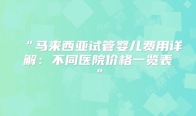 “马来西亚试管婴儿费用详解：不同医院价格一览表”