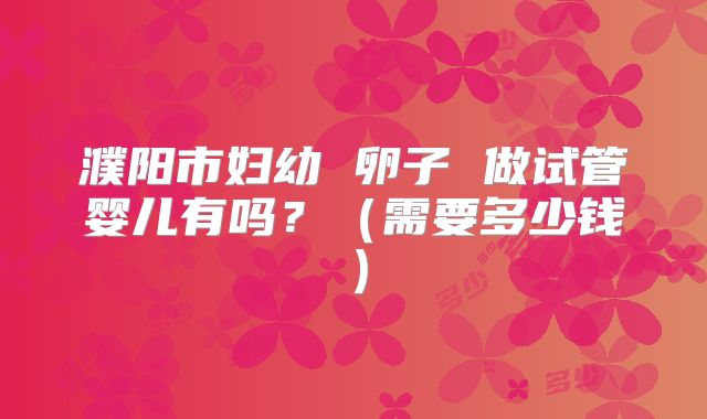 濮阳市妇幼 卵子 做试管婴儿有吗？（需要多少钱）