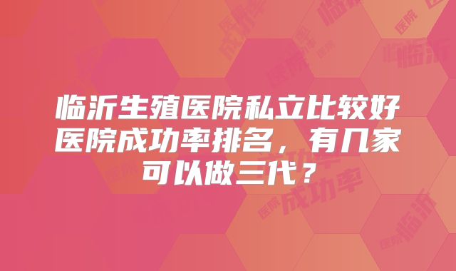 临沂生殖医院私立比较好医院成功率排名，有几家可以做三代？