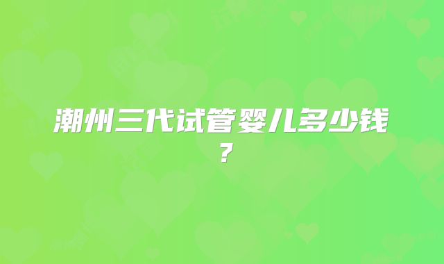 潮州三代试管婴儿多少钱？