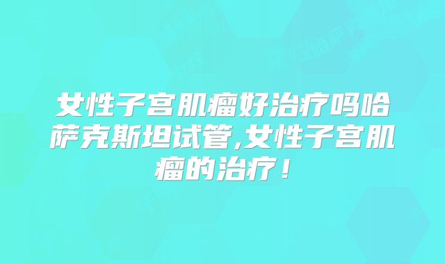 女性子宫肌瘤好治疗吗哈萨克斯坦试管,女性子宫肌瘤的治疗！