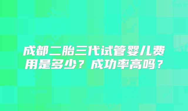 成都二胎三代试管婴儿费用是多少?成功率高吗?