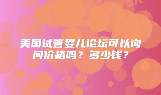 美国试管婴儿论坛可以询问价格吗？多少钱？