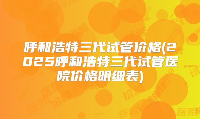 呼和浩特三代试管价格(2025呼和浩特三代试管医院价格明细表)