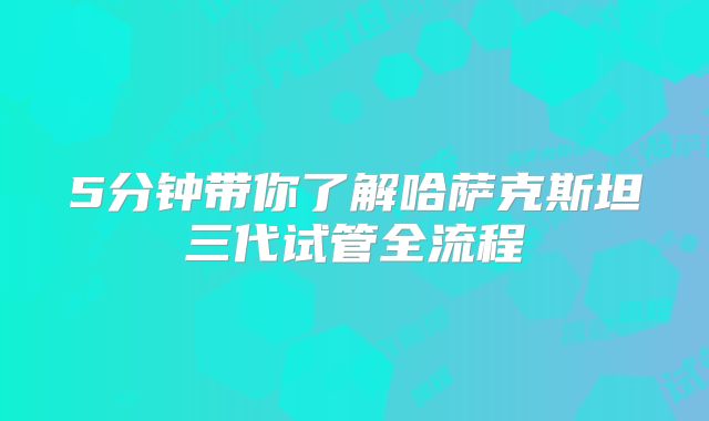 5分钟带你了解哈萨克斯坦三代试管全流程