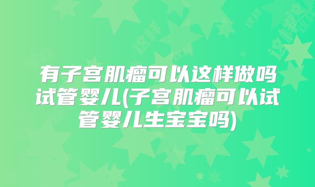 有子宫肌瘤可以这样做吗试管婴儿(子宫肌瘤可以试管婴儿生宝宝吗)
