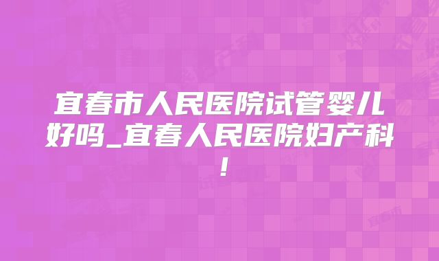 宜春市人民医院试管婴儿好吗_宜春人民医院妇产科!