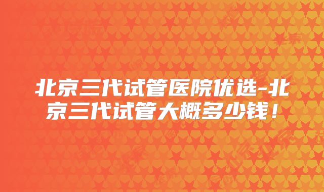 北京三代试管医院优选-北京三代试管大概多少钱！