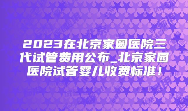 2023在北京家圆医院三代试管费用公布_北京家园医院试管婴儿收费标准!