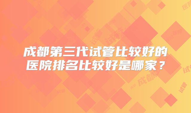 成都第三代试管比较好的医院排名比较好是哪家?