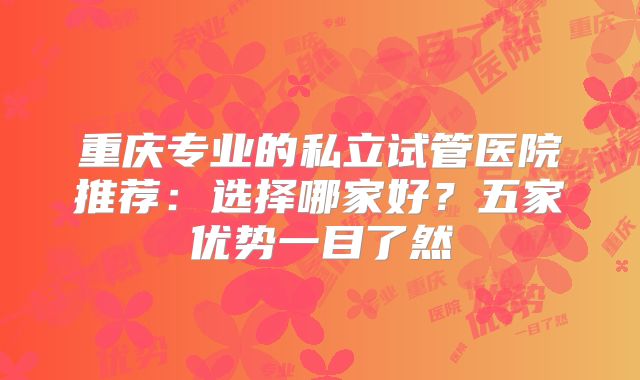 重庆专业的私立试管医院推荐：选择哪家好？五家优势一目了然